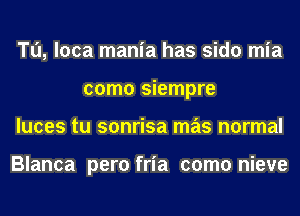 Tu, loca mania has sido mia
como siempre
luces tu sonrisa mas normal

Blanca pero fria como nieve