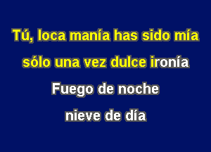 Tu, loca mania has sido mia

sblo una vez dulce ironia

Fuego de noche

nieve de dia