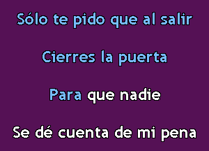 S6lo te pido que al salir
Cierres la puerta

Para que nadie

Se d cuenta de mi pena