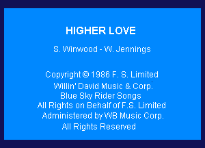 HIGHER LOVE

8. meood - W. Jennings

Copyright01986 F. 8, Limited

Willin' David Music 8 Corp.
Blue Sky RiderSongs
All Rights on BehalfofFS Limited

Administered byWB Musnc Corp
All Rights Reserved
