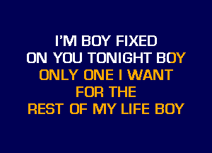 I'M BOY FIXED
ON YOU TONIGHT BOY
ONLY ONE I WANT
FOR THE
REST OF MY LIFE BOY