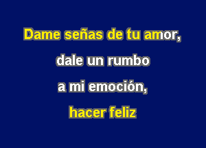 Dame serias de tu amor,

dale un rumbo
a mi emocibn,

hacer feliz