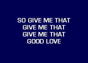 SO GIVE ME THAT
GIVE ME THAT

GIVE ME THAT
GOOD LOVE