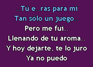 ..TIJ e..ras para mi
Tan s6lo un juego..
Pero me fui..

Llenando de tu aroma..
Y hoy dejarte, te lo juro
Ya no puedo