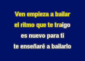 Ven empieza a bailar

eI ritmo que te traigo

es nuevo para ti

te enseriarfe a bailarlo