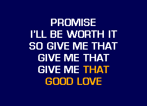 PROMISE
I'LL BE WORTH IT
SO GIVE ME THAT

GIVE ME THAT
GIVE ME THAT
GOOD LOVE