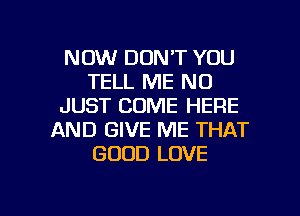 NOW DON'T YOU
TELL ME ND
JUST COME HERE
AND GIVE ME THAT
GOOD LOVE

g