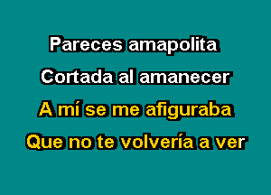 Pareces amapolita

Cortada al amanecer

A mi se me aflguraba

Que no te volveria a ver