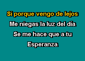 Si porque vengo de lejos

Me niegas la luz del dia

Se me hace que a tu

Esperanza