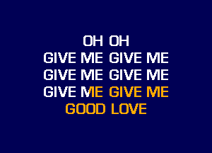 OH OH
GIVE ME GIVE ME
GIVE ME GIVE ME
GIVE ME GIVE ME
GOOD LOVE

g