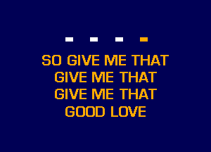 SO GIVE ME THAT

GIVE ME THAT
GIVE ME THAT

GOOD LOVE