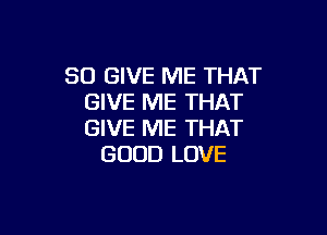SO GIVE ME THAT
GIVE ME THAT

GIVE ME THAT
GOOD LOVE