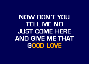 NOW DON'T YOU
TELL ME ND
JUST COME HERE
AND GIVE ME THAT
GOOD LOVE

g