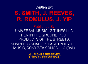 Written Byi

UNIVERSAL MUSIC -Z TUNES LLC,
PEN IN THE GROUND PUB,
PRODUCTS OF THE STREETS,

SUMPHU (ASCAP), PLEASE ENJOY THE
MUSIC, SONYIATV SONGS LLC (BMI)

ALL RIGHTS RESERVED.
USED BY PERMISSION.