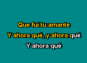 Que fui tu amante

Y ahora qua, y ahora que'a

Y ahora quiz