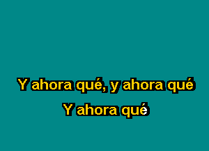 Y ahora qua y ahora qufa

Y ahora qufa