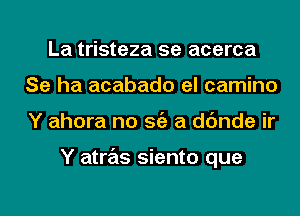 La tristeza 5e acerca
Se ha acabado el camino
Y ahora no Stiz a dc'mde ir

Y atras siento que