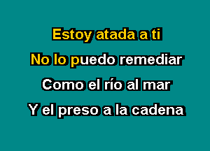 Estoy atada a ti
No Io puedo remediar

Como el rio al mar

Y el preso a la cadena