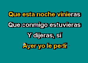 Que esta noche vinieras
Quezconmigo e'stuvieras

Y dijeras, si

Ayer yo Ie pedi'