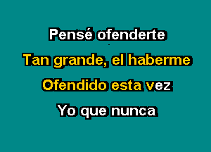 Pensie ofenderte
Tan grande, eI haberme

Ofendido esta vez

Yo que nunca