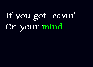 If you got leavin'
On your mind