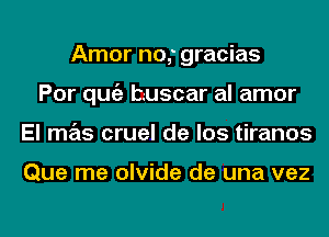 Amor no,' gracias
Por qugz t-uscar al amor
El mas cruel de los tiranos

Que me olvide de una vez