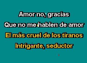 Amor no,' gracias
Que no me hablen de amor
El mas cruel de los tiranos

lntrigante, seductor