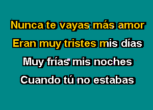 Nunca te vayas mas amor
Eran muy tristes mis dias
Muy friag mis noches

Cuando tl'J no estabas
