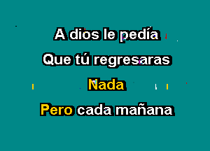 A dios le pedia

Que tl'J regresaras
Nada ll

Pero cada maFIana