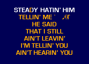 STEADY HATIN' HIM
TELLIN ME ' .cl'
HE SAID
THAT I STILL
AIN'T LEAVIN'
I'M TELLIN' YOU

AIN'T HEARIN' YOU I