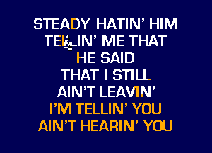 STEADY HATIN' HIM
TEILLIN ME THAT
HE SAID
THAT I S'HLL
AIN'T LEAVIN'
I'M TELLIN' YOU

AIN'T HEARIN' YOU I