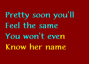 Pretty soon you'll
Feel the same

You won't even
Know her name