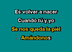 Es volver a nacer

Cuando t0 y yo

Se nos queda Ia piel

Amandonos