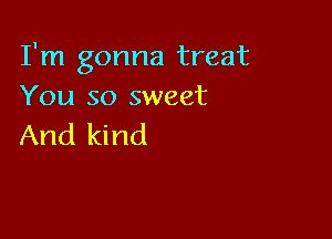 I'm gonna treat
You so sweet

And kind