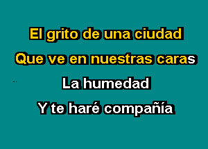 El grito de una ciudad
Que ve en nuestras caras

La humedad

Y te harie compaFIia