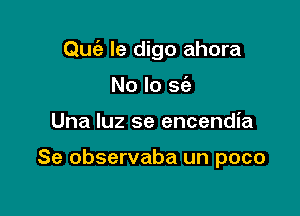 Qufe le digo ahora

No lo a
Una luz se encendia

Se observaba un poco