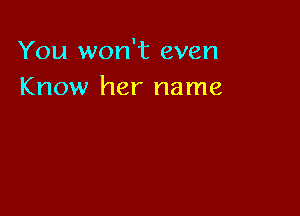 You won't even
Know her name