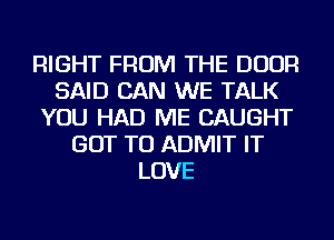 RIGHT FROM THE DOOR
SAID CAN WE TALK
YOU HAD ME CAUGHT
GOT TO ADMIT IT
LOVE