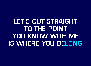 LET'S CUT STRAIGHT
TO THE POINT
YOU KNOW WITH ME
IS WHERE YOU BELONG