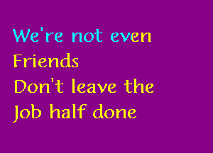 We're not even
Friends

Don't leave the
Job half done