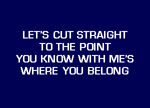 LET'S CUT STRAIGHT
TO THE POINT
YOU KNOW WITH ME'S
WHERE YOU BELONG