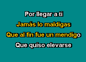 Por llegar a ti
Jamas Io maldigas

Que al fin fue un mendigo

Que quiso elevarse