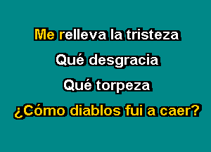 Me relleva la tristeza
Quc'e desgracia

Quie torpeza

gpdmo diablos fui a caer?