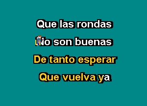 Que las rondas

(-710 son buenas

De tanto esperar

Que vuelva ya