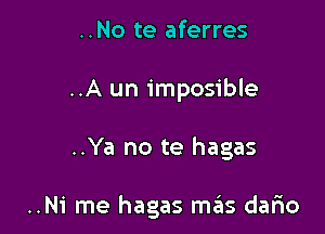 ..No te aferres
..A un imposible

..Ya no te hagas

..Ni me hagas m6s dario