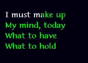 I must make up
My mind, today

What to have
What to hold