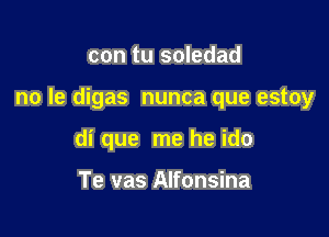 con tu soledad

no Ie digas nunca que estoy

di que me he ido

Te vas Alfonsina