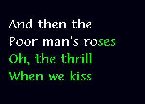 And then the
Poor man's roses

Oh, the thrill
When we kiss