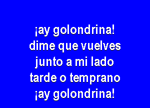 iay golondrina!
dime que vuelves

junto a mi lado
tarde o temprano
gay golondrina!