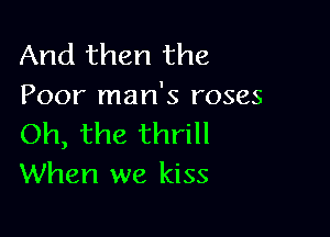 And then the
Poor man's roses

Oh, the thrill
When we kiss